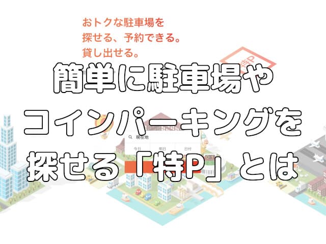駐車場探しはもう迷わない！簡単に駐車場やコインパーキングを探せる「特P」とは